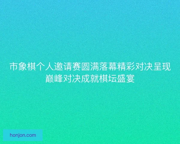 市象棋个人邀请赛圆满落幕精彩对决呈现巅峰对决成就棋坛盛宴