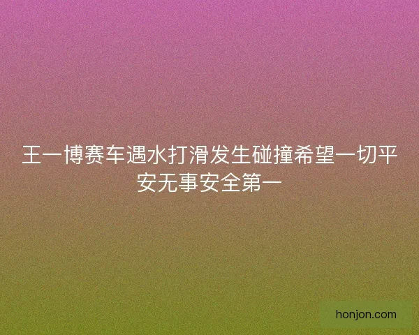 王一博赛车遇水打滑发生碰撞希望一切平安无事安全第一