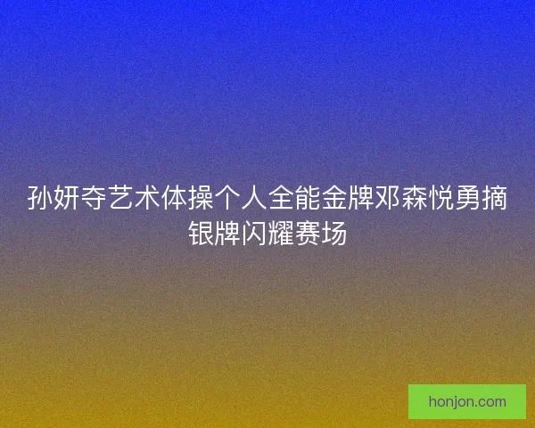 孙妍夺艺术体操个人全能金牌邓森悦勇摘银牌闪耀赛场 孙妍夺艺术体操个人全能金牌邓森悦勇摘银牌闪耀赛场