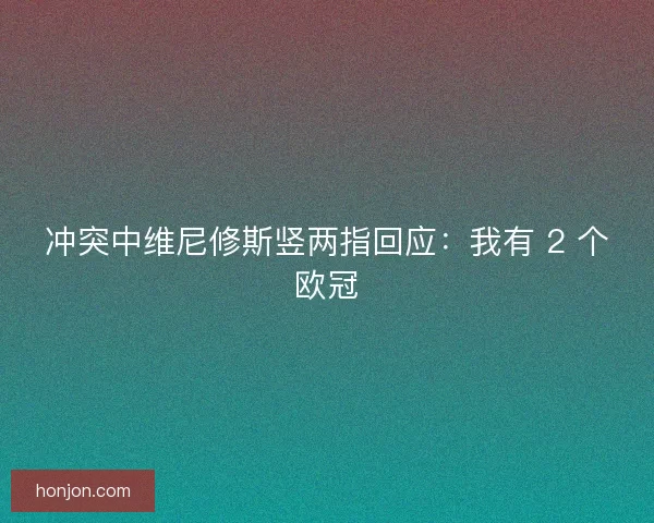 冲突中维尼修斯竖两指回应：我有 2 个欧冠