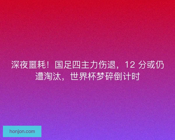 深夜噩耗！国足四主力伤退，12 分或仍遭淘汰，世界杯梦碎倒计时