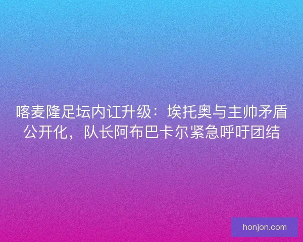 喀麦隆足坛内讧升级：埃托奥与主帅矛盾公开化，队长阿布巴卡尔紧急呼吁团结