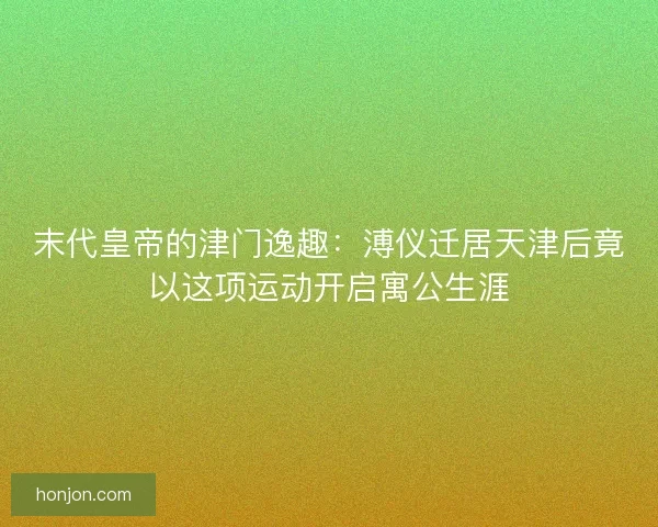 末代皇帝的津门逸趣：溥仪迁居天津后竟以这项运动开启寓公生涯