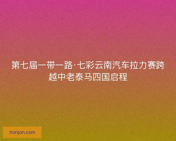 第七届一带一路·七彩云南汽车拉力赛跨越中老泰马四国启程
