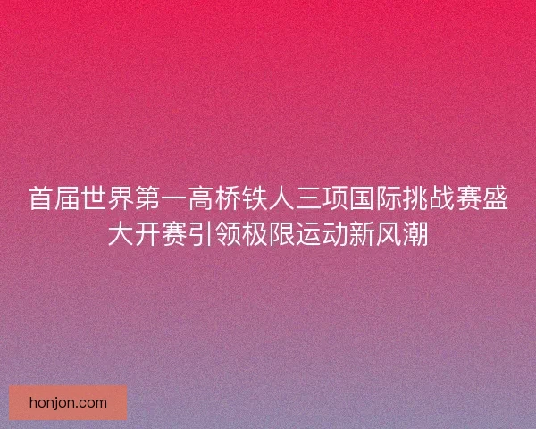 首届世界第一高桥铁人三项国际挑战赛盛大开赛引领极限运动新风潮