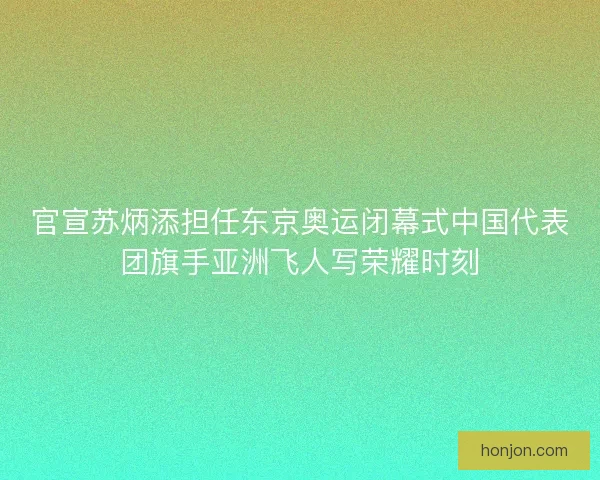 官宣苏炳添担任东京奥运闭幕式中国代表团旗手亚洲飞人写荣耀时刻