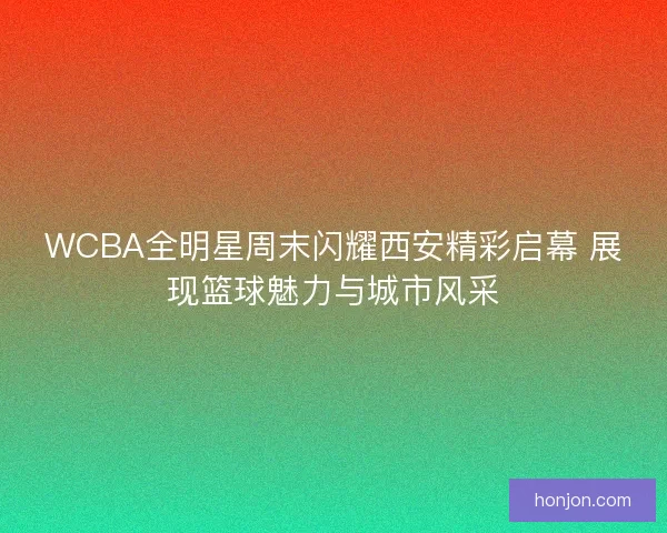 WCBA全明星周末闪耀西安精彩启幕 展现篮球魅力与城市风采