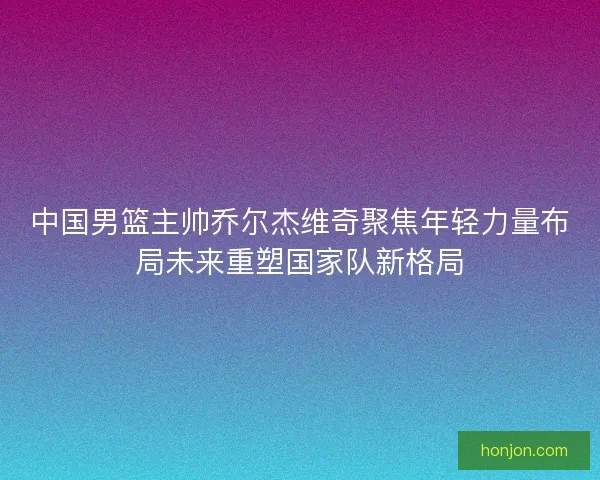 中国男篮主帅乔尔杰维奇聚焦年轻力量布局未来重塑国家队新格局