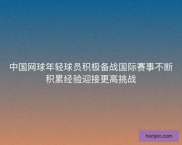 中国网球年轻球员积极备战国际赛事不断积累经验迎接更高挑战 中国网球年轻球员积极备战国际赛事不断积累经验迎接更高挑战