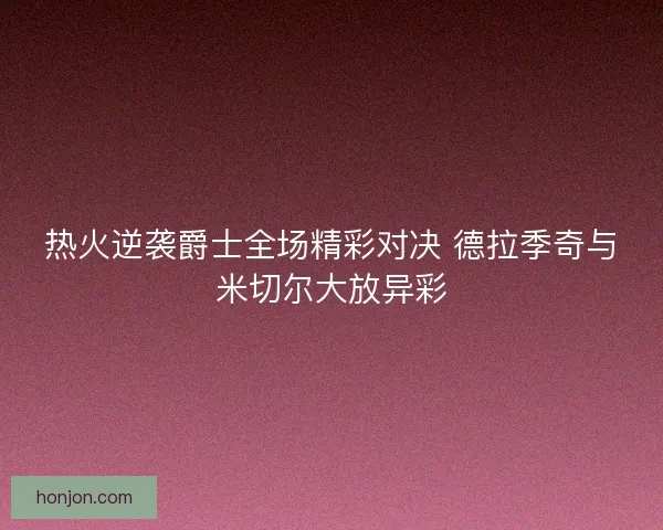 热火逆袭爵士全场精彩对决 德拉季奇与米切尔大放异彩 热火逆袭爵士全场精彩对决 德拉季奇与米切尔大放异彩