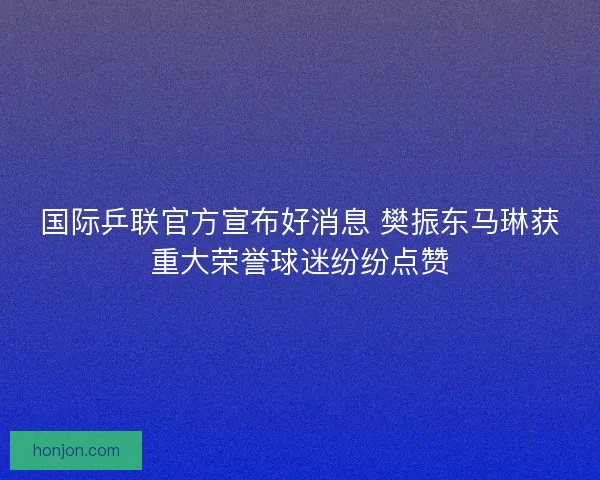 国际乒联官方宣布好消息 樊振东马琳获重大荣誉球迷纷纷点赞