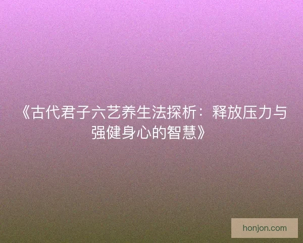 《古代君子六艺养生法探析：释放压力与强健身心的智慧》