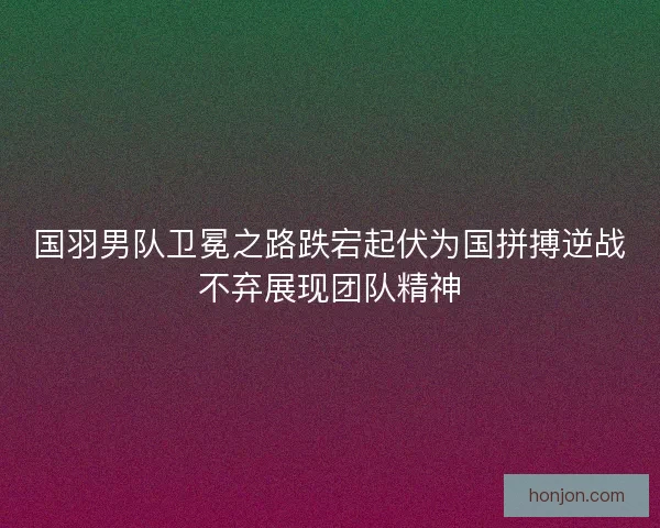 国羽男队卫冕之路跌宕起伏为国拼搏逆战不弃展现团队精神